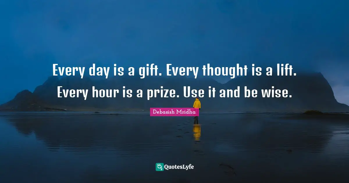 Every day is a gift. Every thought is a lift. Every hour is a prize. Use it and be wise.