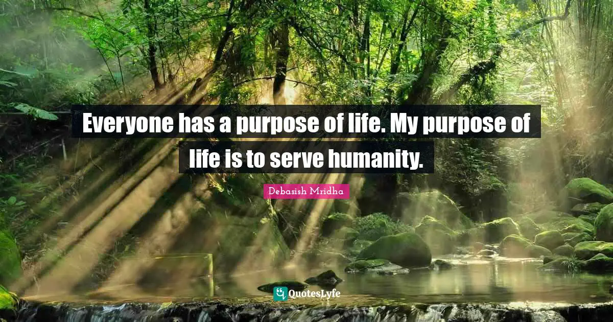 Everyone has a purpose of life. My purpose of life is to serve humanity.