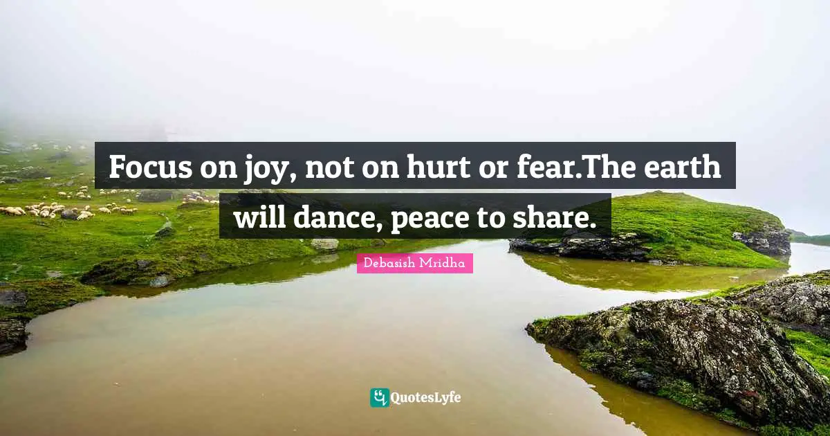 Focus on joy, not on hurt or fear.The earth will dance, peace to share.