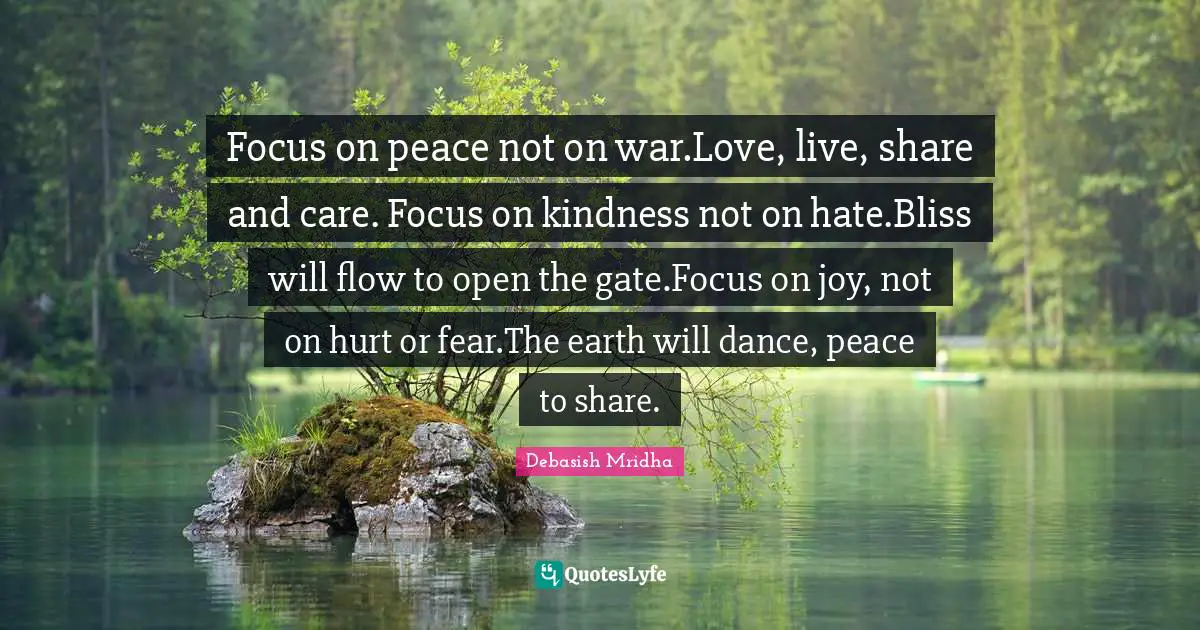 Focus on peace not on war.Love, live, share and care. Focus on kindness not on hate.Bliss will flow to open the gate.Focus on joy, not on hurt or fear.The earth will dance, peace to share.