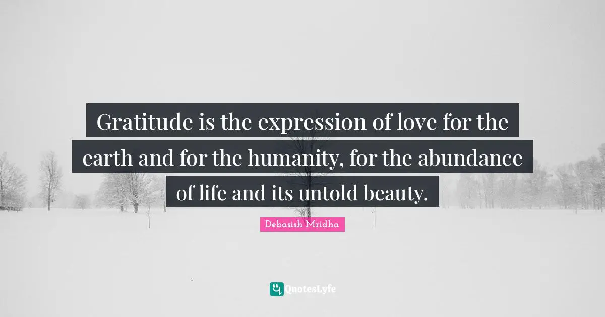 Gratitude is the expression of love for the earth and for the humanity, for the abundance of life and its untold beauty.