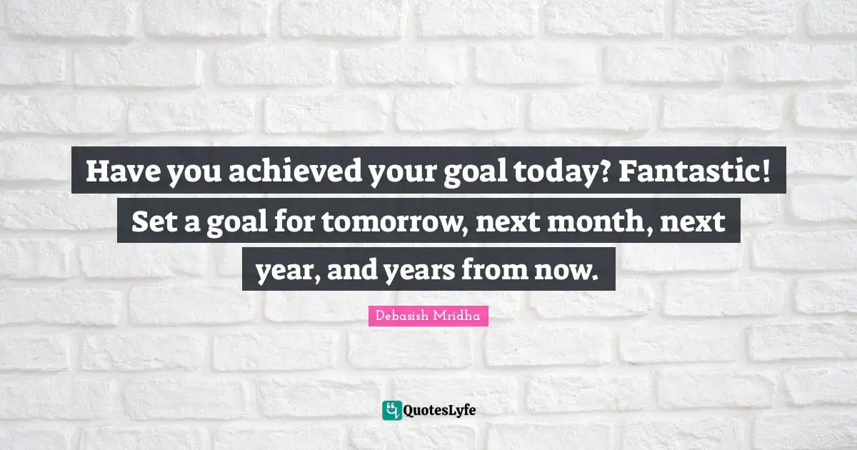 Have you achieved your goal today? Fantastic! Set a goal for tomorrow, next month, next year, and years from now.