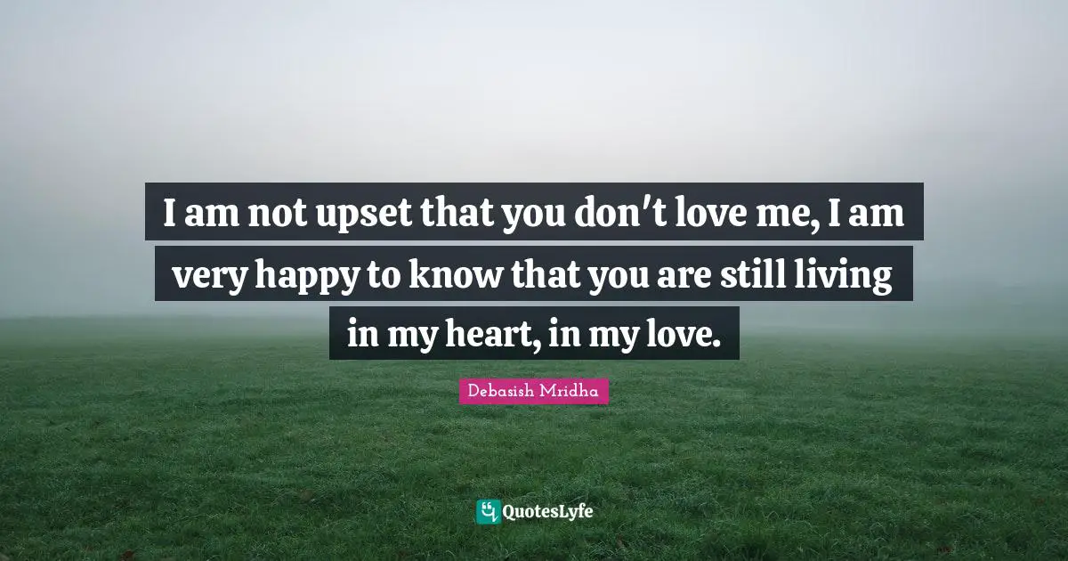 I am not upset that you don't love me, I am very happy to know that you are still living in my heart, in my love.