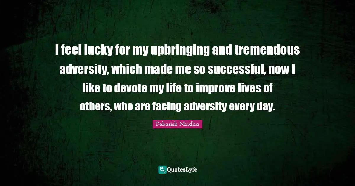 I feel lucky for my upbringing and tremendous adversity, which made me so successful, now I like to devote my life to improve lives of others, who are facing adversity every day.
