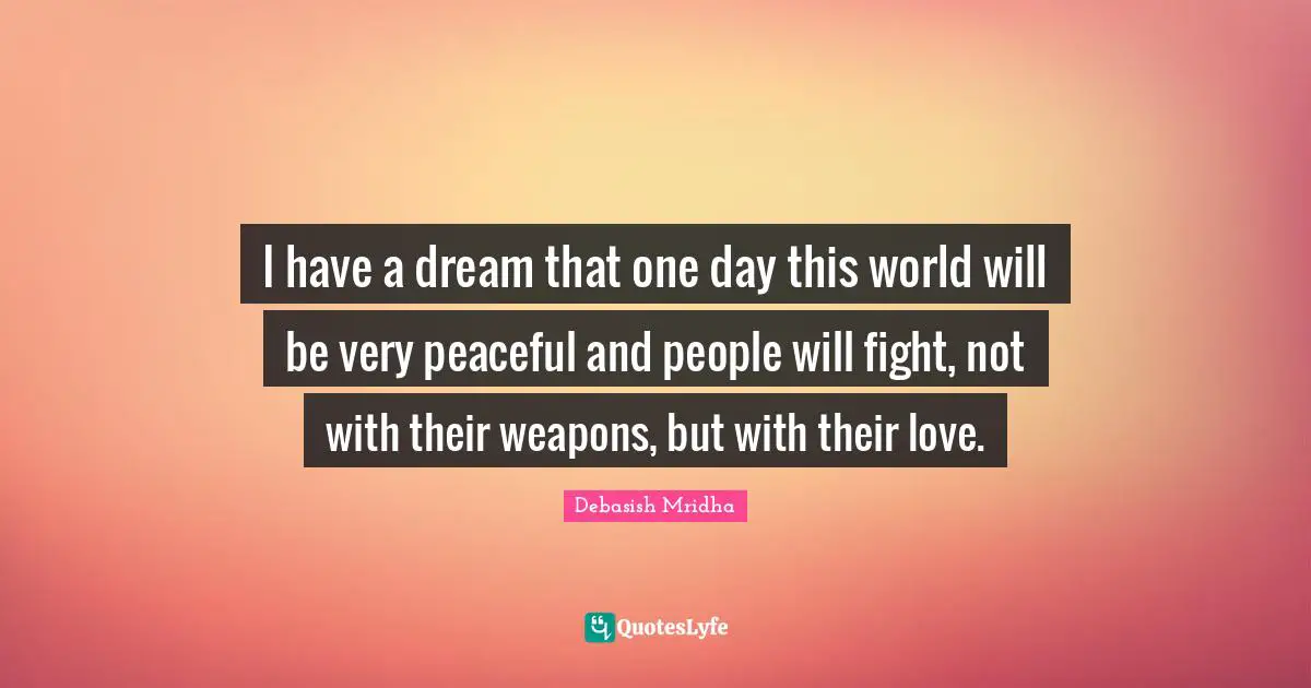 I have a dream that one day this world will be very peaceful and people will fight, not with their weapons, but with their love.