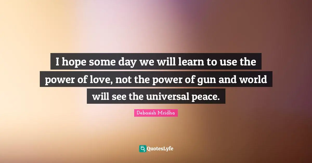 I hope some day we will learn to use the power of love, not the power of gun and world will see the universal peace.