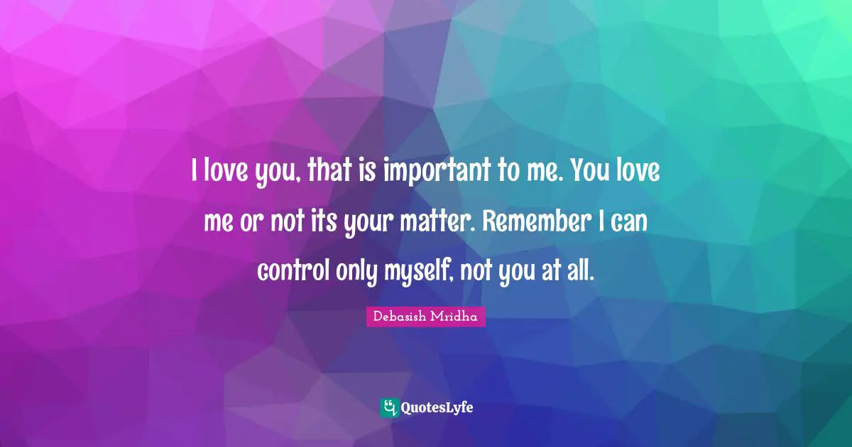 I love you, that is important to me. You love me or not its your matter. Remember I can control only myself, not you at all.