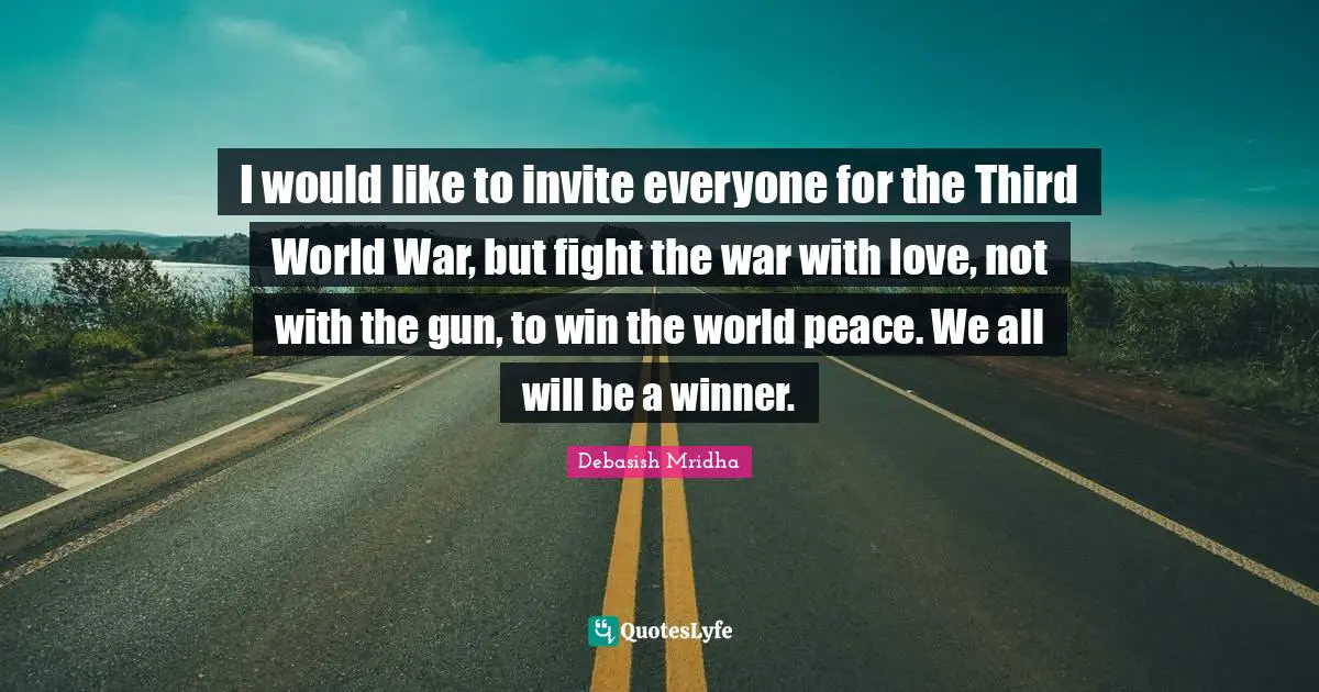 I would like to invite everyone for the Third World War, but fight the war with love, not with the gun, to win the world peace. We all will be a winner.