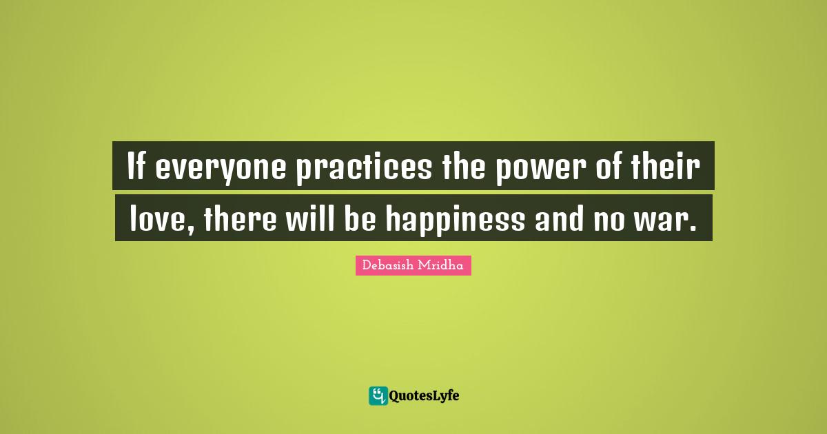 If everyone practices the power of their love, there will be happiness and no war.