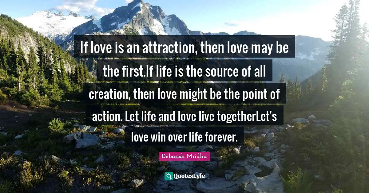 If love is an attraction, then love may be the first.If life is the source of all creation, then love might be the point of action. Let life and love live togetherLet's love win over life forever.