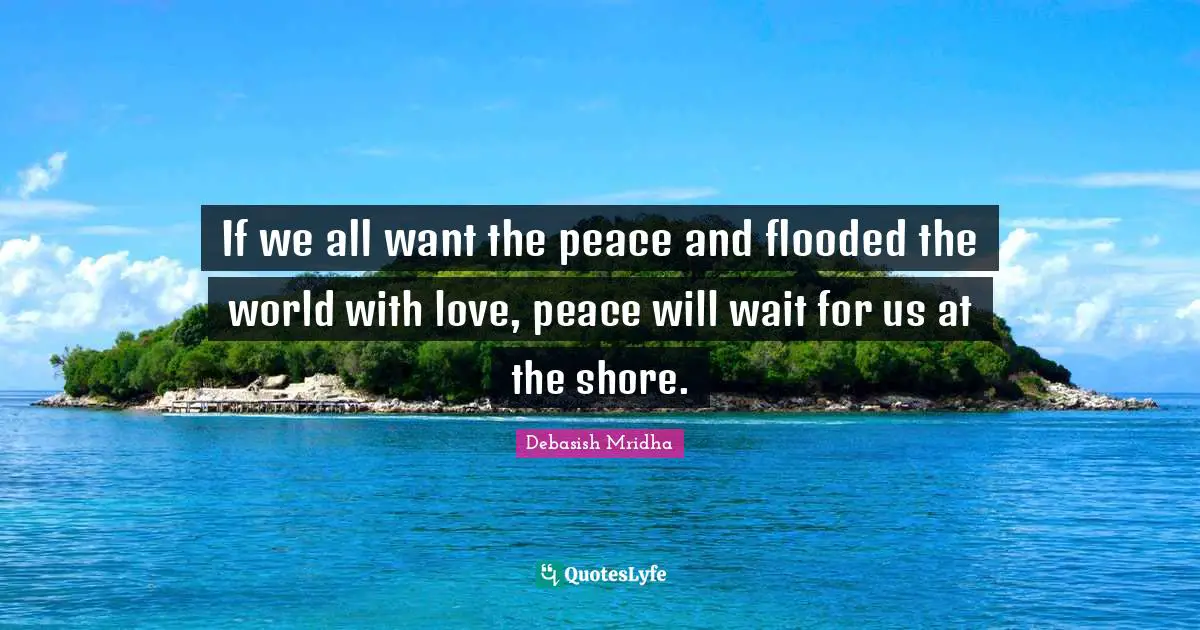 If we all want the peace and flooded the world with love, peace will wait for us at the shore.