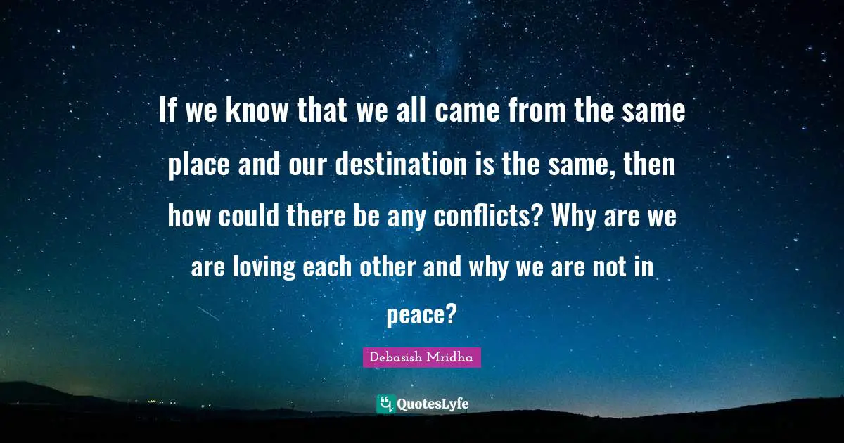 If we know that we all came from the same place and our destination is the same, then how could there be any conflicts? Why are we are loving each other and why we are not in peace?