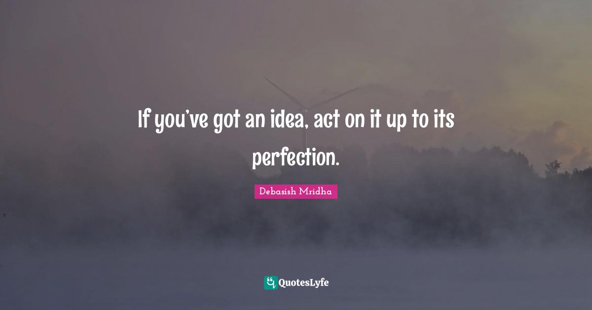 If you’ve got an idea, act on it up to its perfection.
