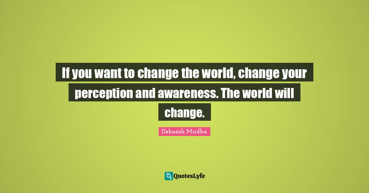 If you want to change the world, change your perception and awareness. The world will change.
