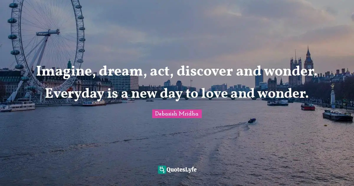 Imagine, dream, act, discover and wonder. Everyday is a new day to love and wonder.