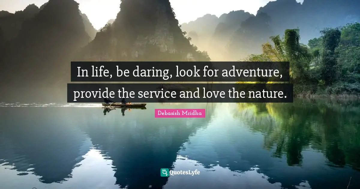 In life, be daring, look for adventure, provide the service and love the nature.