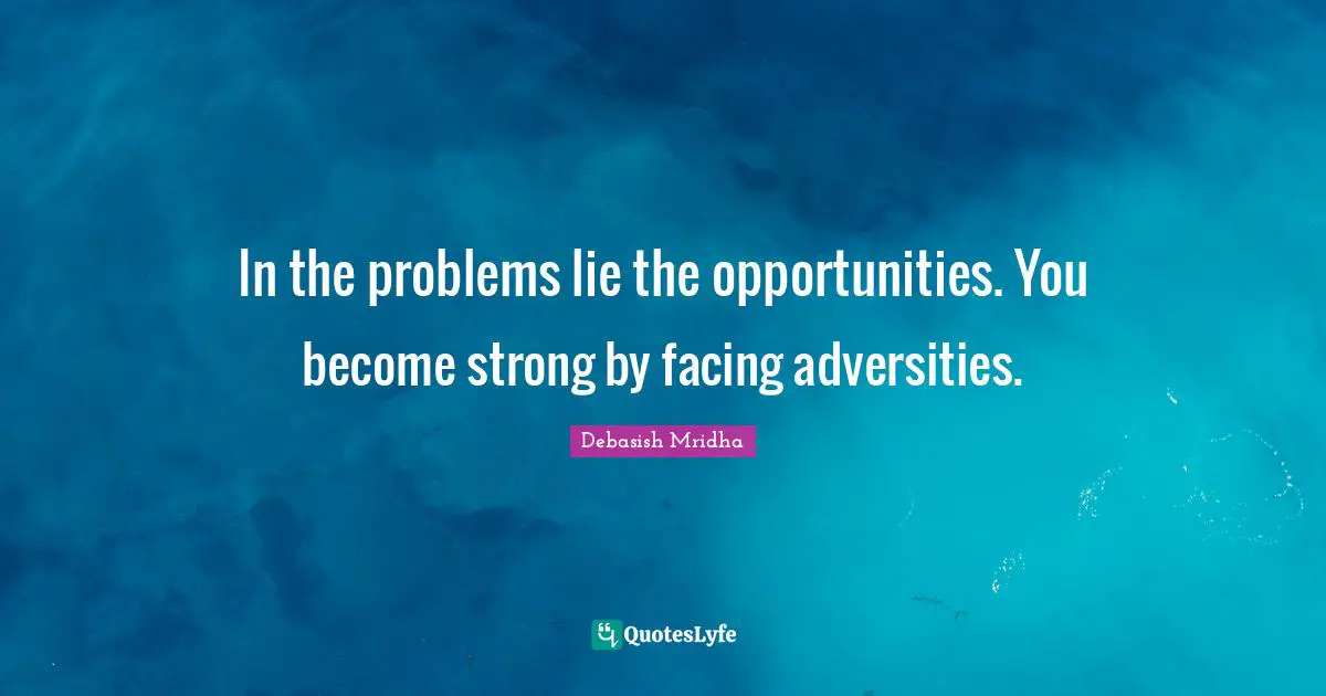 In the problems lie the opportunities. You become strong by facing adversities.