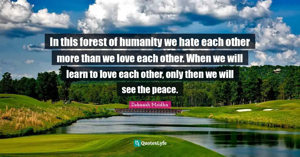 In this forest of humanity we hate each other more than we love each other. When we will learn to love each other, only then we will see the peace.