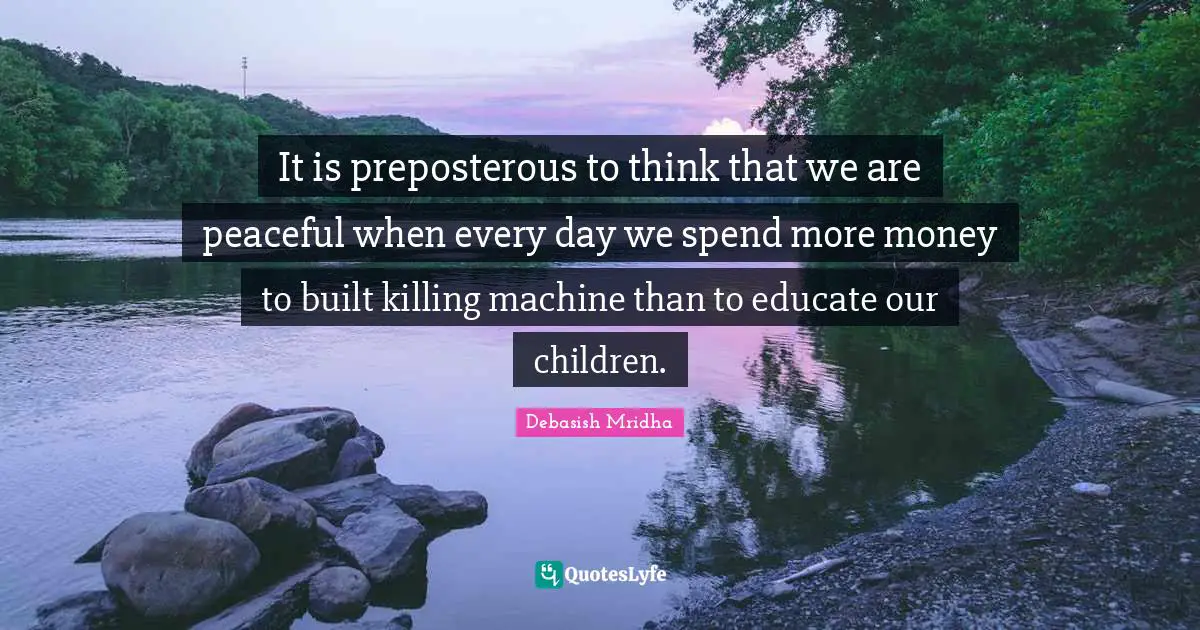 It is preposterous to think that we are peaceful when every day we spend more money to built killing machine than to educate our children.