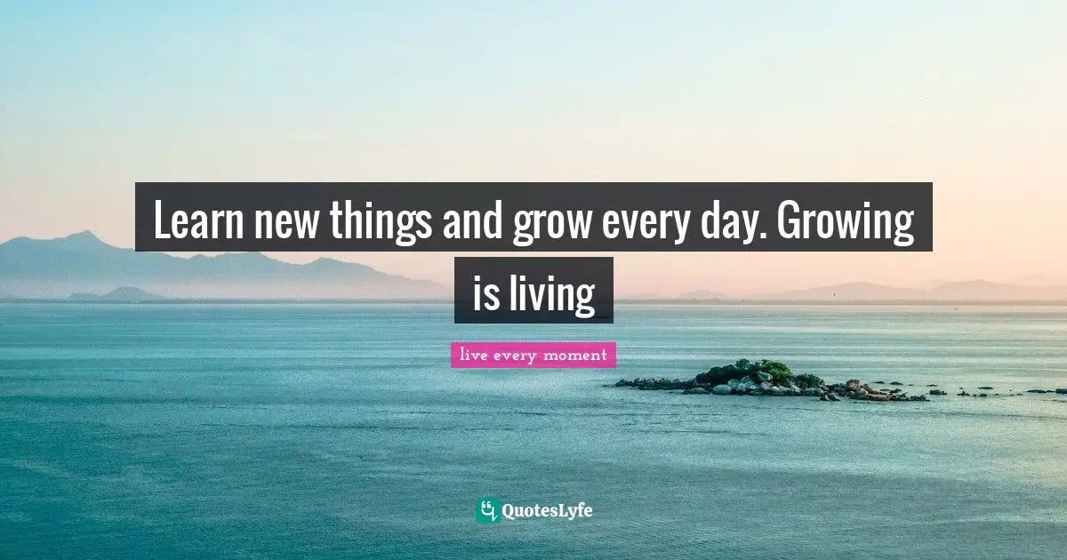 Learn new things and grow every day. Growing is living