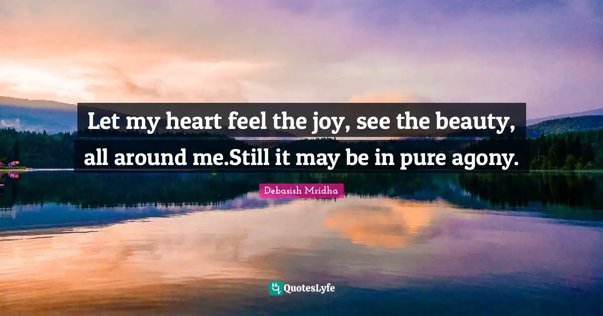 Let my heart feel the joy, see the beauty, all around me.Still it may be in pure agony.