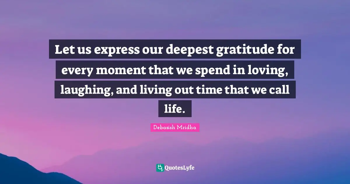 Let us express our deepest gratitude for every moment that we spend in loving, laughing, and living out time that we call life.
