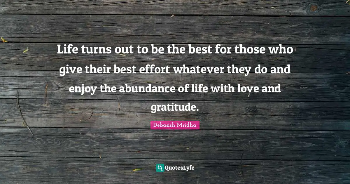 Life turns out to be the best for those who give their best effort whatever they do and enjoy the abundance of life with love and gratitude.