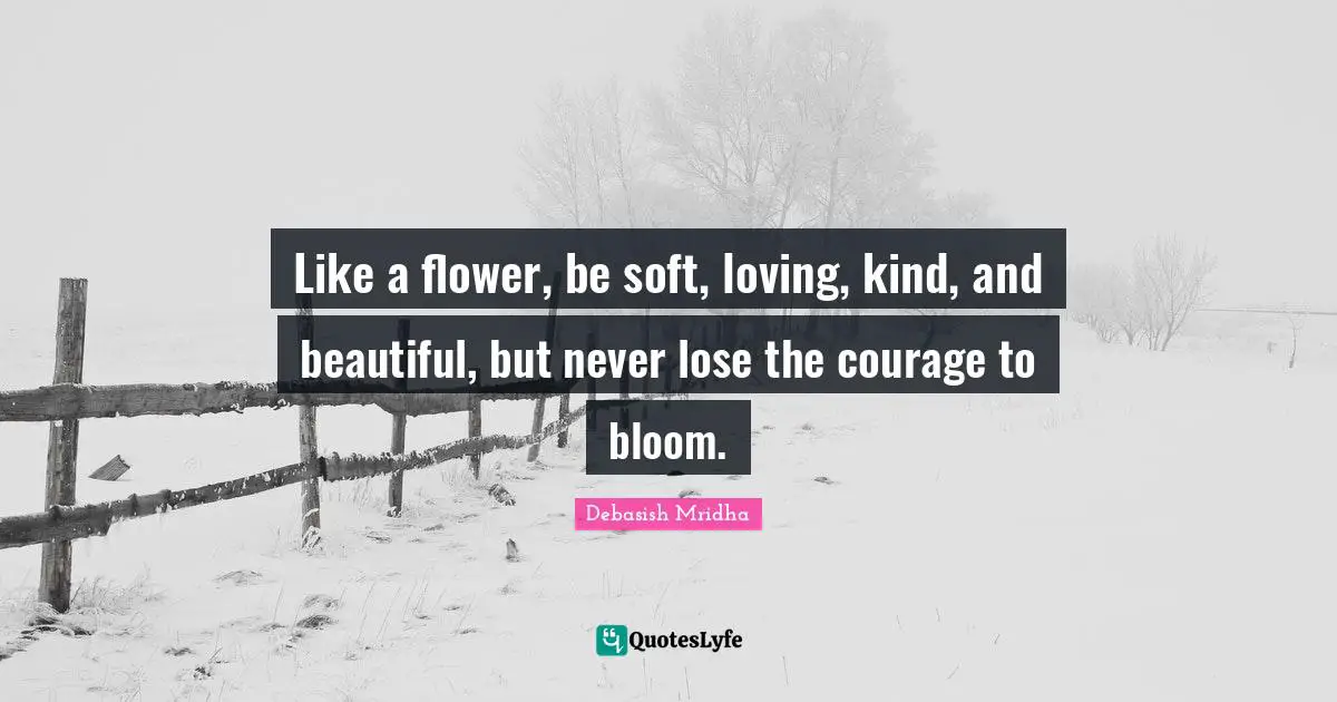 Like a flower, be soft, loving, kind, and beautiful, but never lose the courage to bloom.
