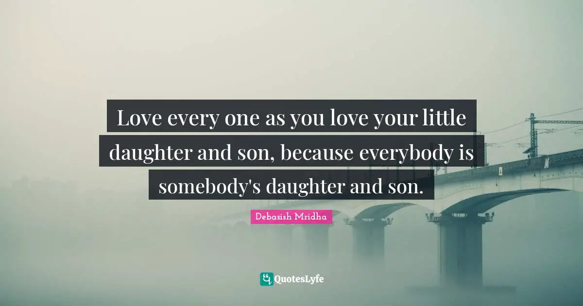 Love every one as you love your little daughter and son, because everybody is somebody's daughter and son.