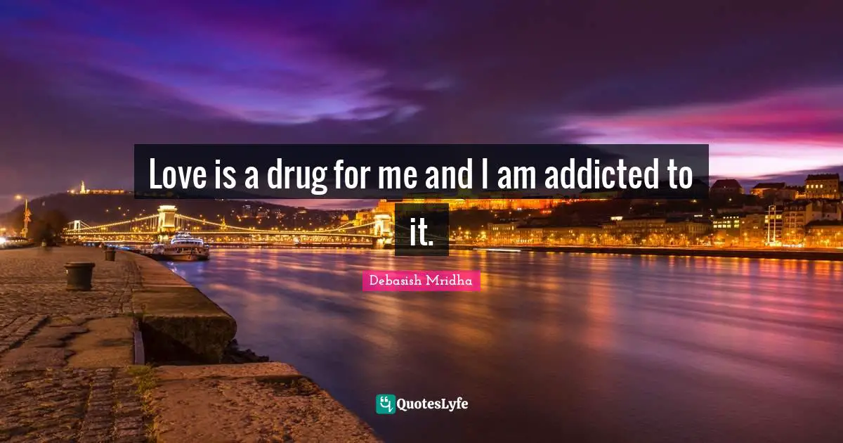 Love is a drug for me and I am addicted to it.