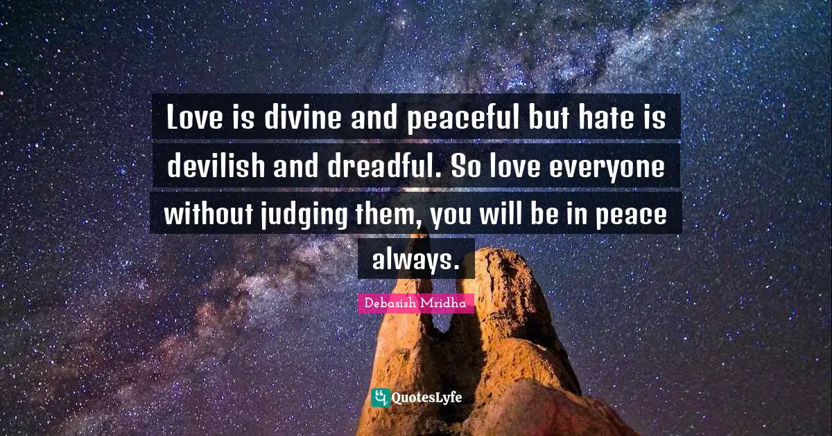 Love is divine and peaceful but hate is devilish and dreadful. So love everyone without judging them, you will be in peace always.