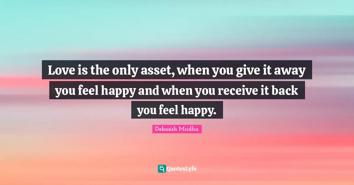 Love is the only asset, when you give it away you feel happy and when you receive it back you feel happy.
