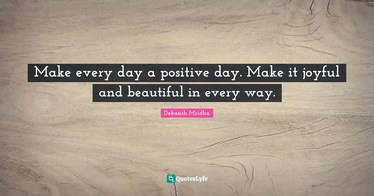 Make every day a positive day. Make it joyful and beautiful in every way.