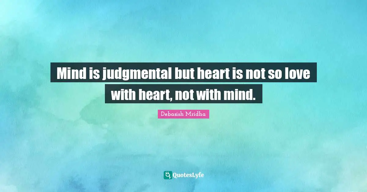 Mind is judgmental but heart is not so love with heart, not with mind.