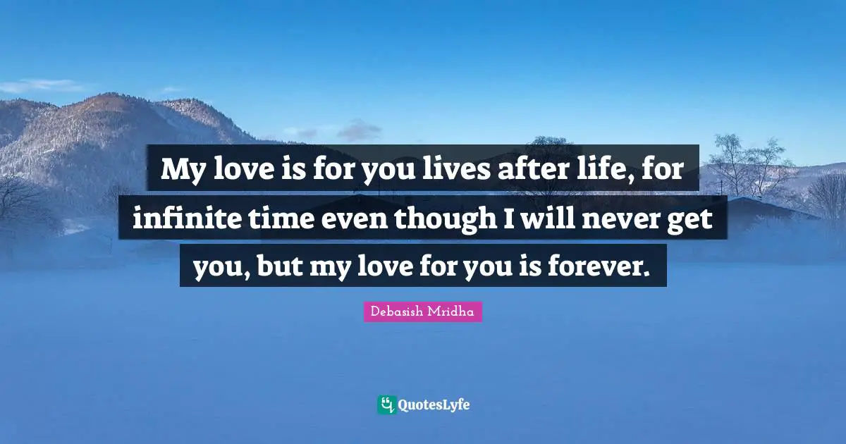 My love is for you lives after life, for infinite time even though I will never get you, but my love for you is forever.