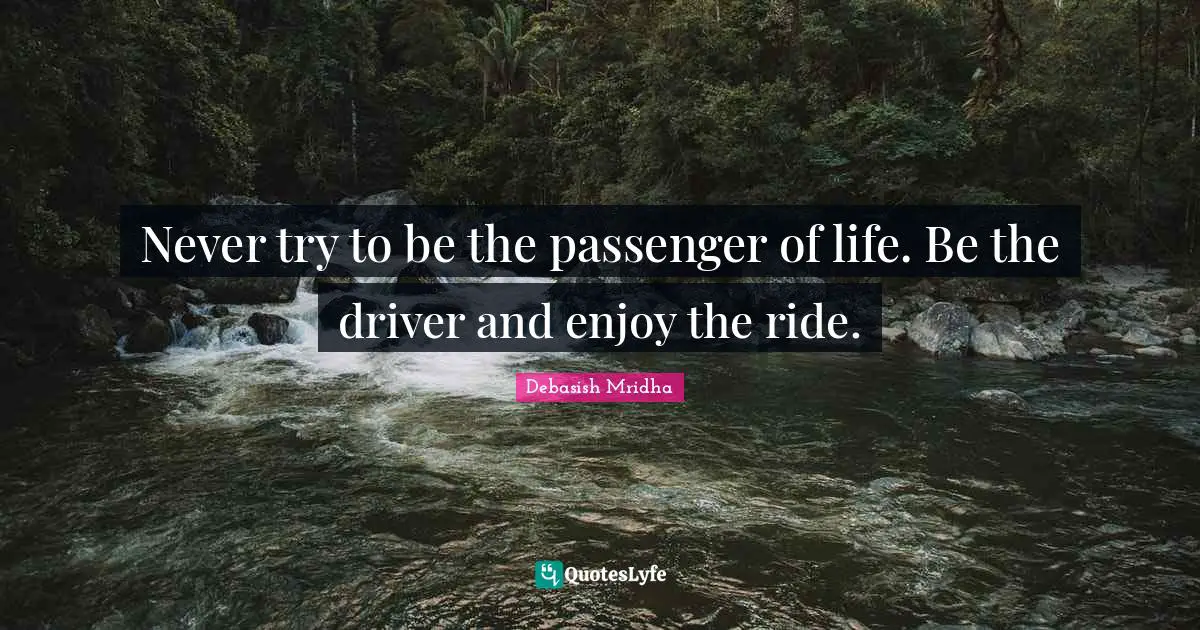 Never try to be the passenger of life. Be the driver and enjoy the ride.