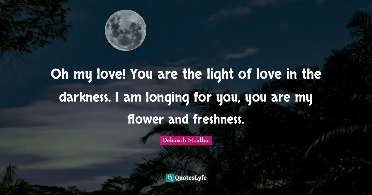 Oh my love! You are the light of love in the darkness. I am longing for you, you are my flower and freshness.