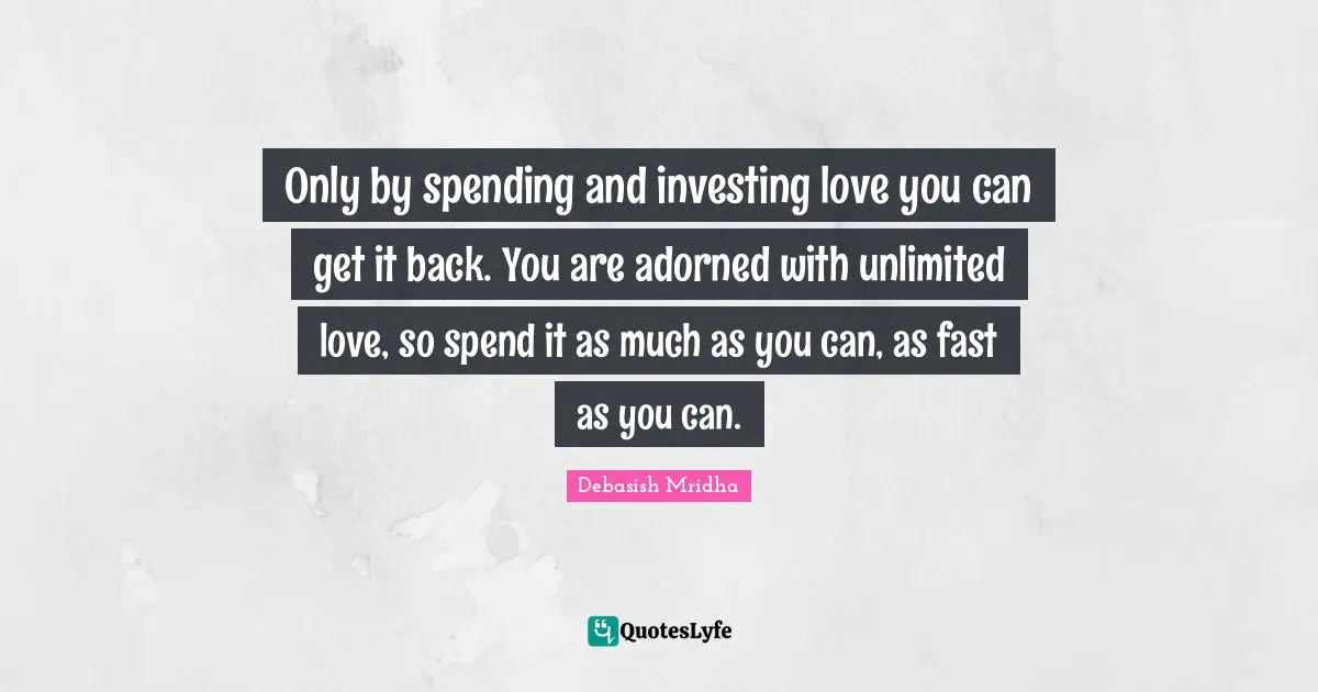 Only by spending and investing love you can get it back. You are adorned with unlimited love, so spend it as much as you can, as fast as you can.