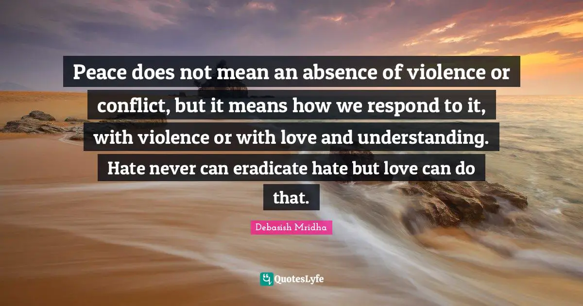 Peace does not mean an absence of violence or conflict, but it means how we respond to it, with violence or with love and understanding. Hate never can eradicate hate but love can do that.