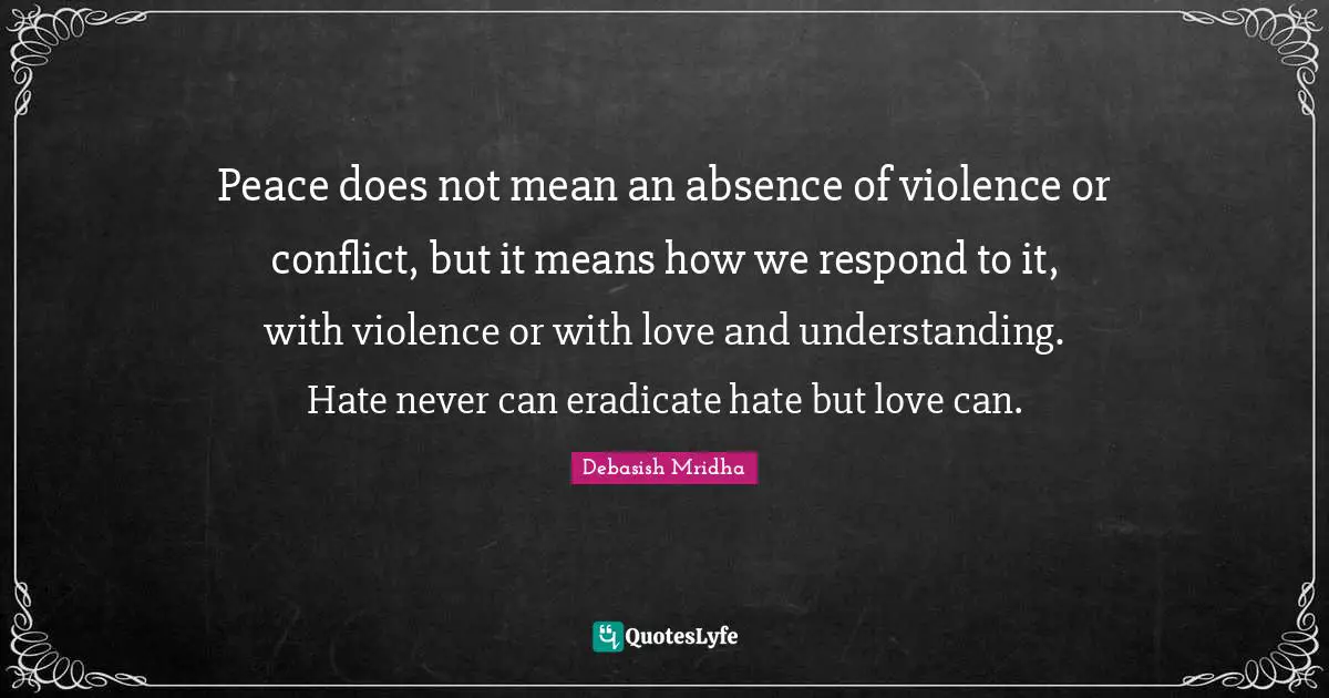 Peace does not mean an absence of violence or conflict, but it means how we respond to it, with violence or with love and understanding. Hate never can eradicate hate but love can.
