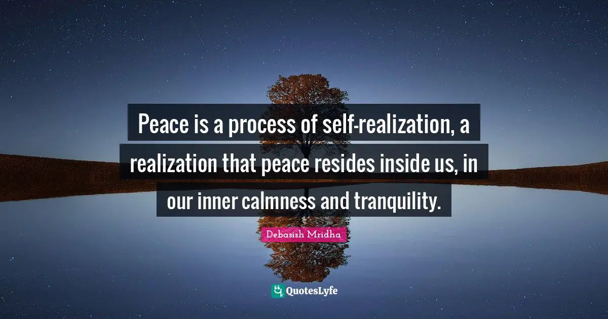 Peace is a process of self-realization, a realization that peace resides inside us, in our inner calmness and tranquility.