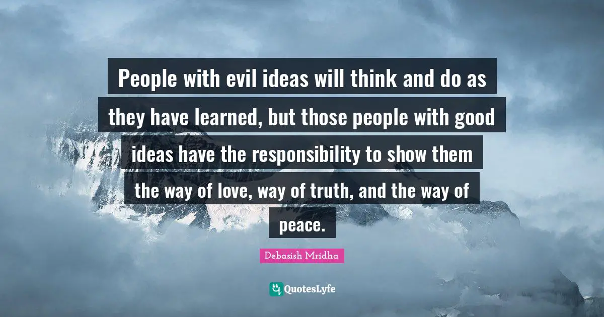 People with evil ideas will think and do as they have learned, but those people with good ideas have the responsibility to show them the way of love, way of truth, and the way of peace.