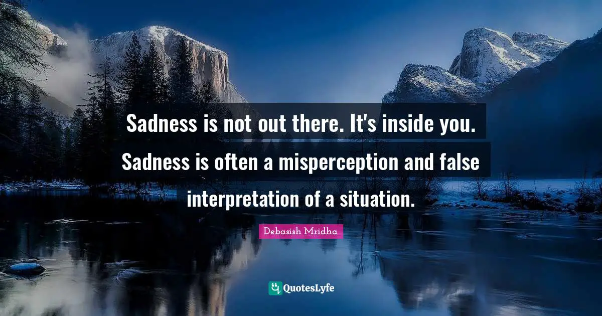 Sadness is not out there. It's inside you. Sadness is often a misperception and false interpretation of a situation.