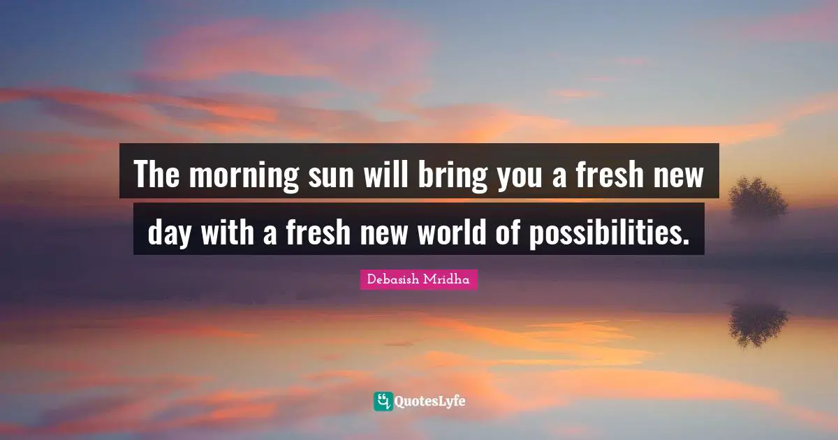 The morning sun will bring you a fresh new day with a fresh new world of possibilities.