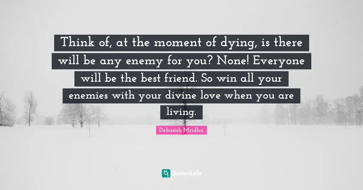 Think of, at the moment of dying, is there will be any enemy for you? None! Everyone will be the best friend. So win all your enemies with your divine love when you are living.