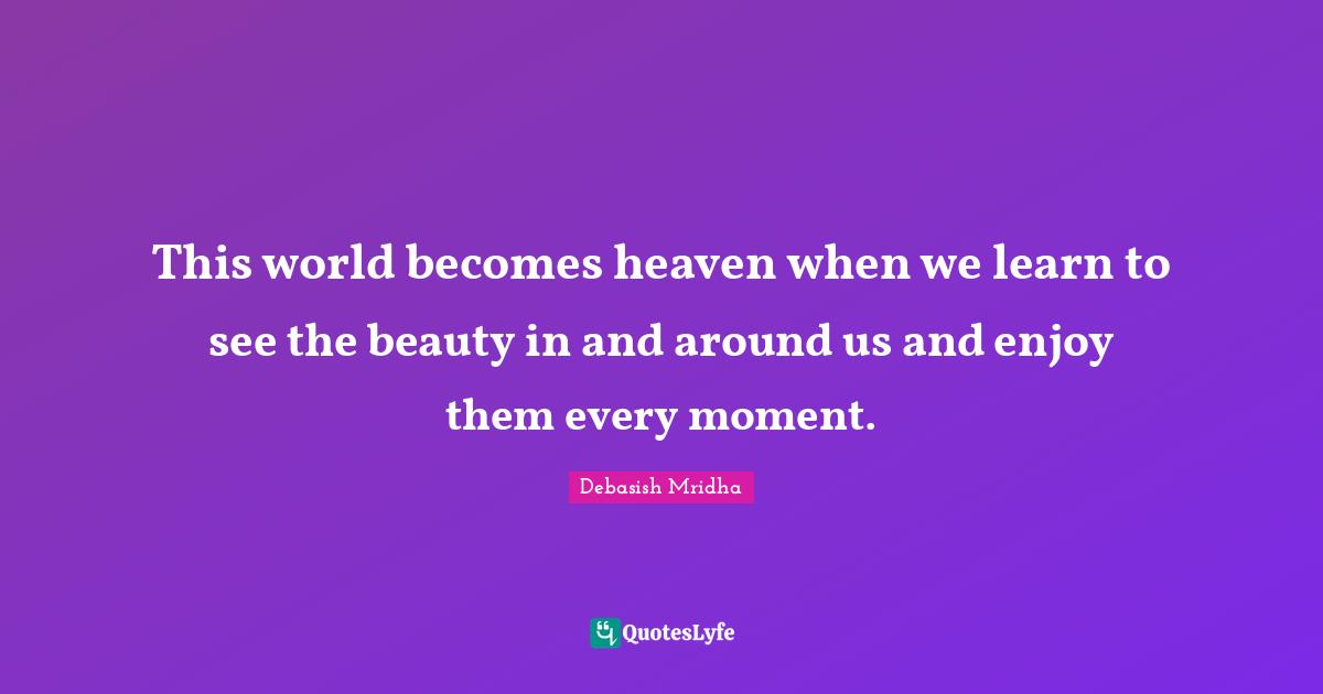 This world becomes heaven when we learn to see the beauty in and around us and enjoy them every moment.
