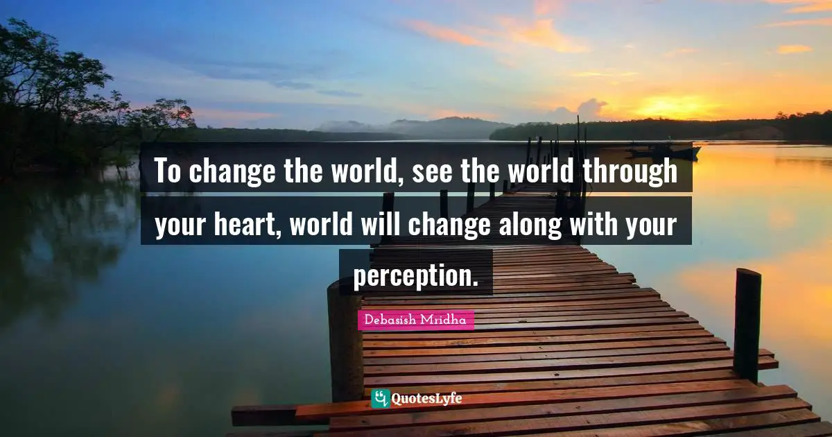 To change the world, see the world through your heart, world will change along with your perception.