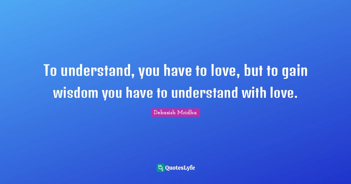 To understand, you have to love, but to gain wisdom you have to understand with love.