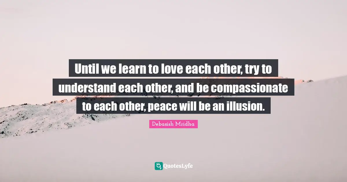 Until we learn to love each other, try to understand each other, and be compassionate to each other, peace will be an illusion.