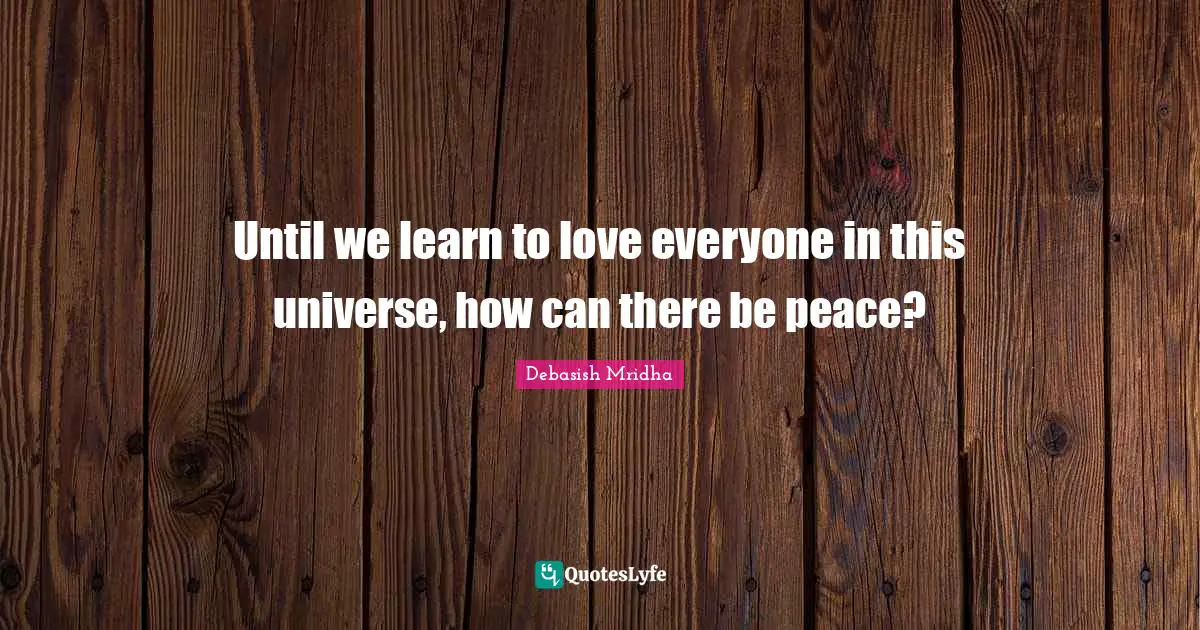 Until we learn to love everyone in this universe, how can there be peace?